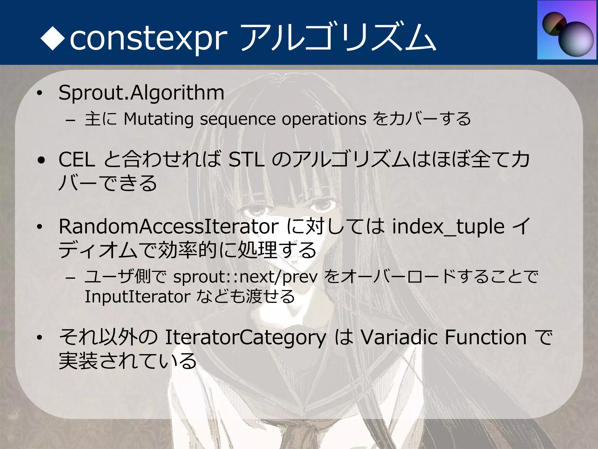 ◆constexpr アルゴリズム
• Sprout.Algorithm
  – 主に Mutating sequence operations をカバーする

• CEL と合わせれば STL のアルゴリズムはほぼ全てカ
  バーできる

• RandomAccessIterator に対しては index_tuple イ
  ディオムで効率的に処理する
  – ユーザ側で sprout::next/prev をオーバーロードすることで
    InputIterator なども渡せる

• それ以外の IteratorCategory は Variadic Function で
  実装されている
 