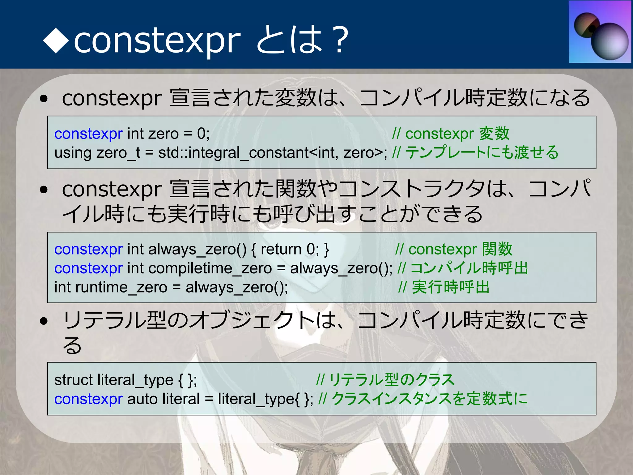 ◆constexpr とは？
• constexpr 宣⾔された変数は、コンパイル時定数になる
constexpr int zero = 0;                           // constexpr 変数
using zero_t = std::integral_constant<int, zero>; // テンプレートにも渡せる

• constexpr 宣⾔された関数やコンストラクタは、コンパ
  イル時にも実⾏時にも呼び出すことができる
constexpr int always_zero() { return 0; }      // constexpr 関数
constexpr int compiletime_zero = always_zero(); // コンパイル時呼出
int runtime_zero = always_zero();               // 実行時呼出

• リテラル型のオブジェクトは、コンパイル時定数にでき
  る
struct literal_type { };                  // リテラル型のクラス
constexpr auto literal = literal_type{ }; // クラスインスタンスを定数式に
 
