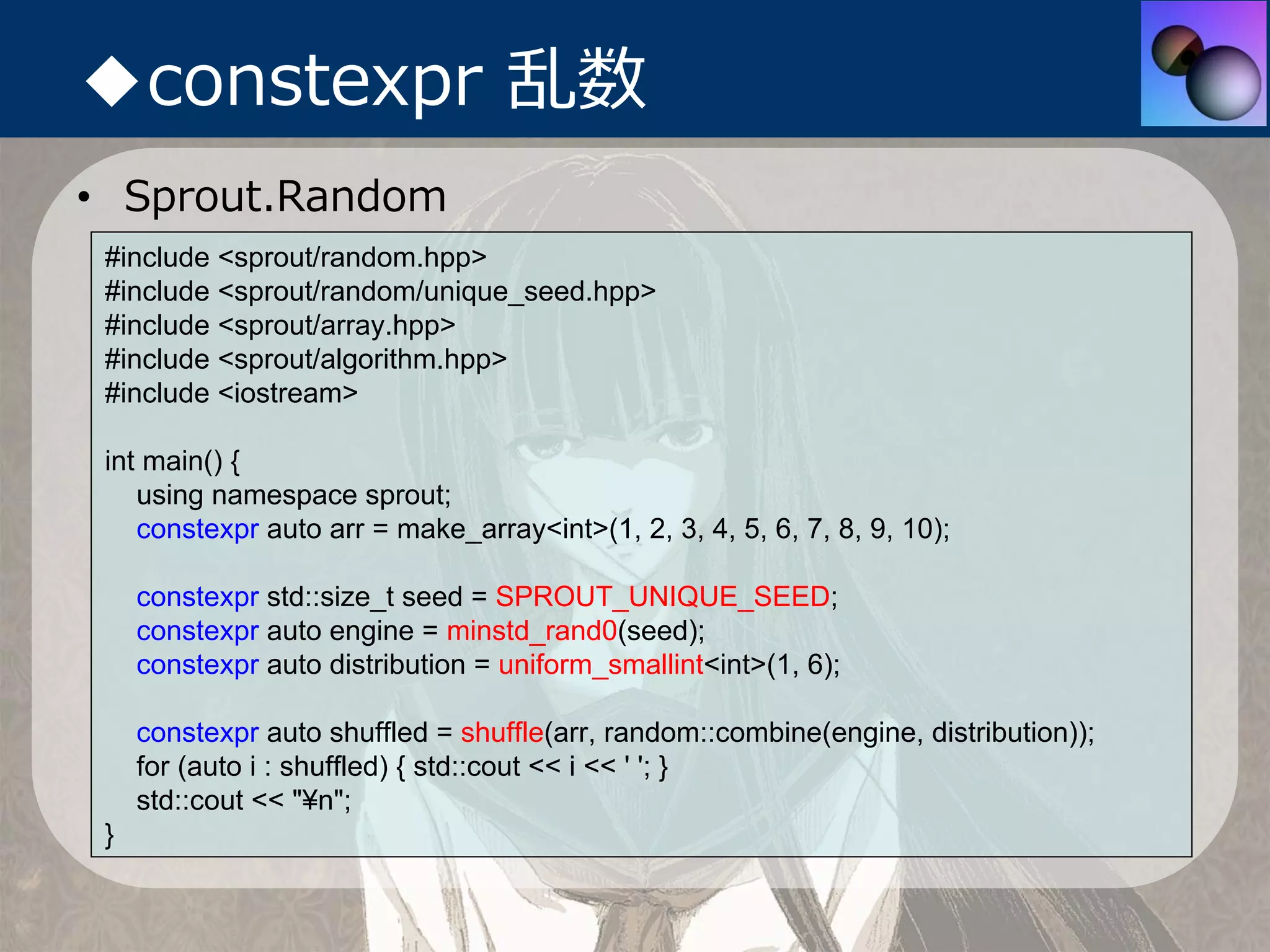 ◆constexpr 乱数
• Sprout.Random
 #include <sprout/random.hpp>
 #include <sprout/random/unique_seed.hpp>
 #include <sprout/array.hpp>
 #include <sprout/algorithm.hpp>
 #include <iostream>

 int main() {
    using namespace sprout;
    constexpr auto arr = make_array<int>(1, 2, 3, 4, 5, 6, 7, 8, 9, 10);

     constexpr std::size_t seed = SPROUT_UNIQUE_SEED;
     constexpr auto engine = minstd_rand0(seed);
     constexpr auto distribution = uniform_smallint<int>(1, 6);

     constexpr auto shuffled = shuffle(arr, random::combine(engine, distribution));
     for (auto i : shuffled) { std::cout << i << ' '; }
     std::cout << "¥n";
 }
 