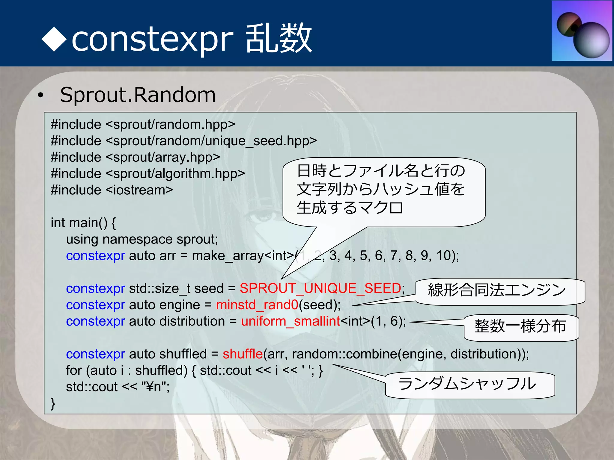 ◆constexpr 乱数
• Sprout.Random
 #include <sprout/random.hpp>
 #include <sprout/random/unique_seed.hpp>
 #include <sprout/array.hpp>
 #include <sprout/algorithm.hpp>      ⽇時とファイル名と⾏の
 #include <iostream>                  ⽂字列からハッシュ値を
                                            ⽣成するマクロ
 int main() {
    using namespace sprout;
    constexpr auto arr = make_array<int>(1, 2, 3, 4, 5, 6, 7, 8, 9, 10);

     constexpr std::size_t seed = SPROUT_UNIQUE_SEED;             線形合同法エンジン
     constexpr auto engine = minstd_rand0(seed);
     constexpr auto distribution = uniform_smallint<int>(1, 6);            整数⼀様分布
     constexpr auto shuffled = shuffle(arr, random::combine(engine, distribution));
     for (auto i : shuffled) { std::cout << i << ' '; }
     std::cout << "¥n";                                    ランダムシャッフル
 }
 