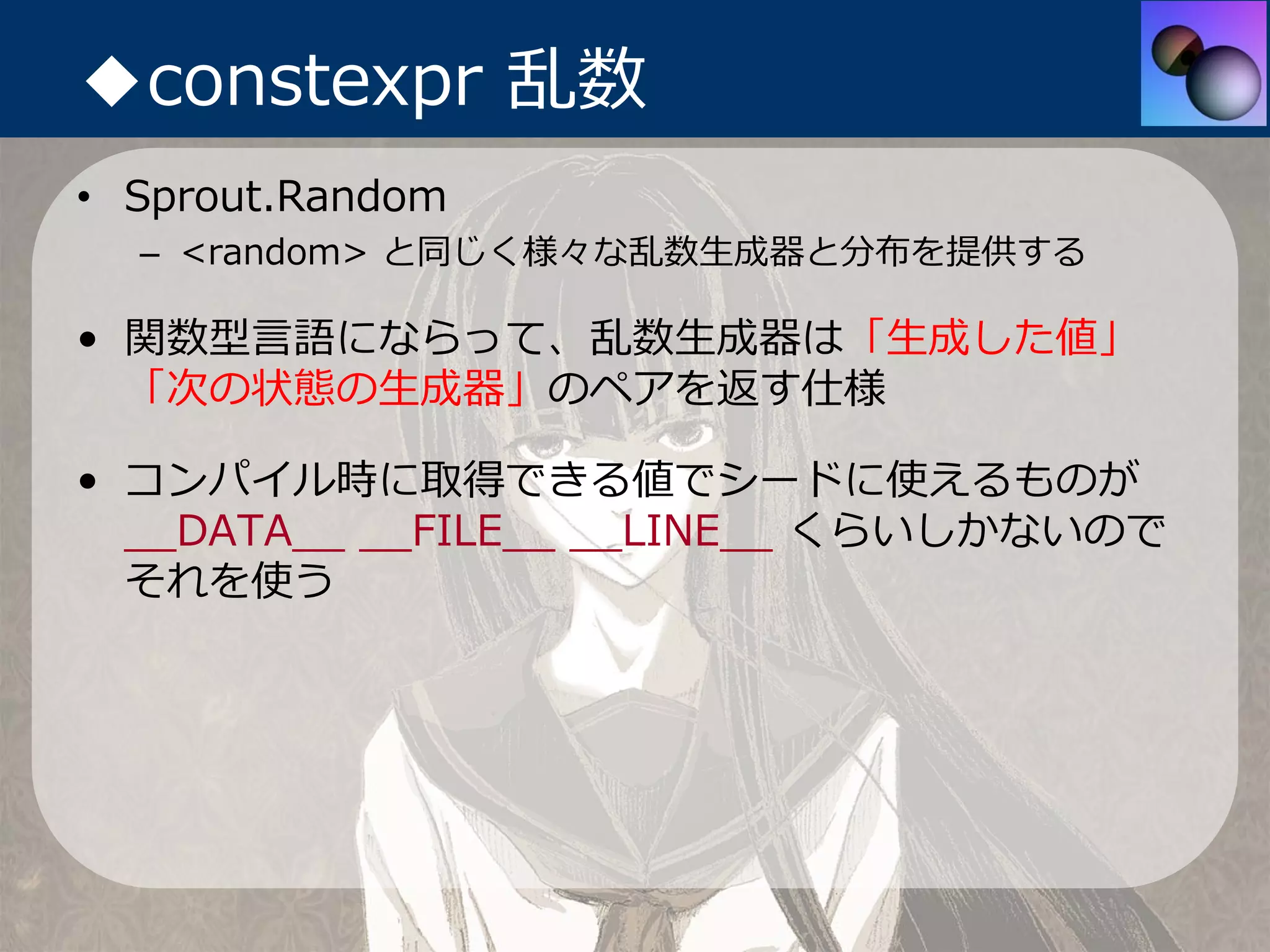 ◆constexpr 乱数
• Sprout.Random
  – <random> と同じく様々な乱数⽣成器と分布を提供する

• 関数型⾔語にならって、乱数⽣成器は「⽣成した値」
  「次の状態の⽣成器」のペアを返す仕様

• コンパイル時に取得できる値でシードに使えるものが
  __DATA__ __FILE__ __LINE__ くらいしかないので
  それを使う
 