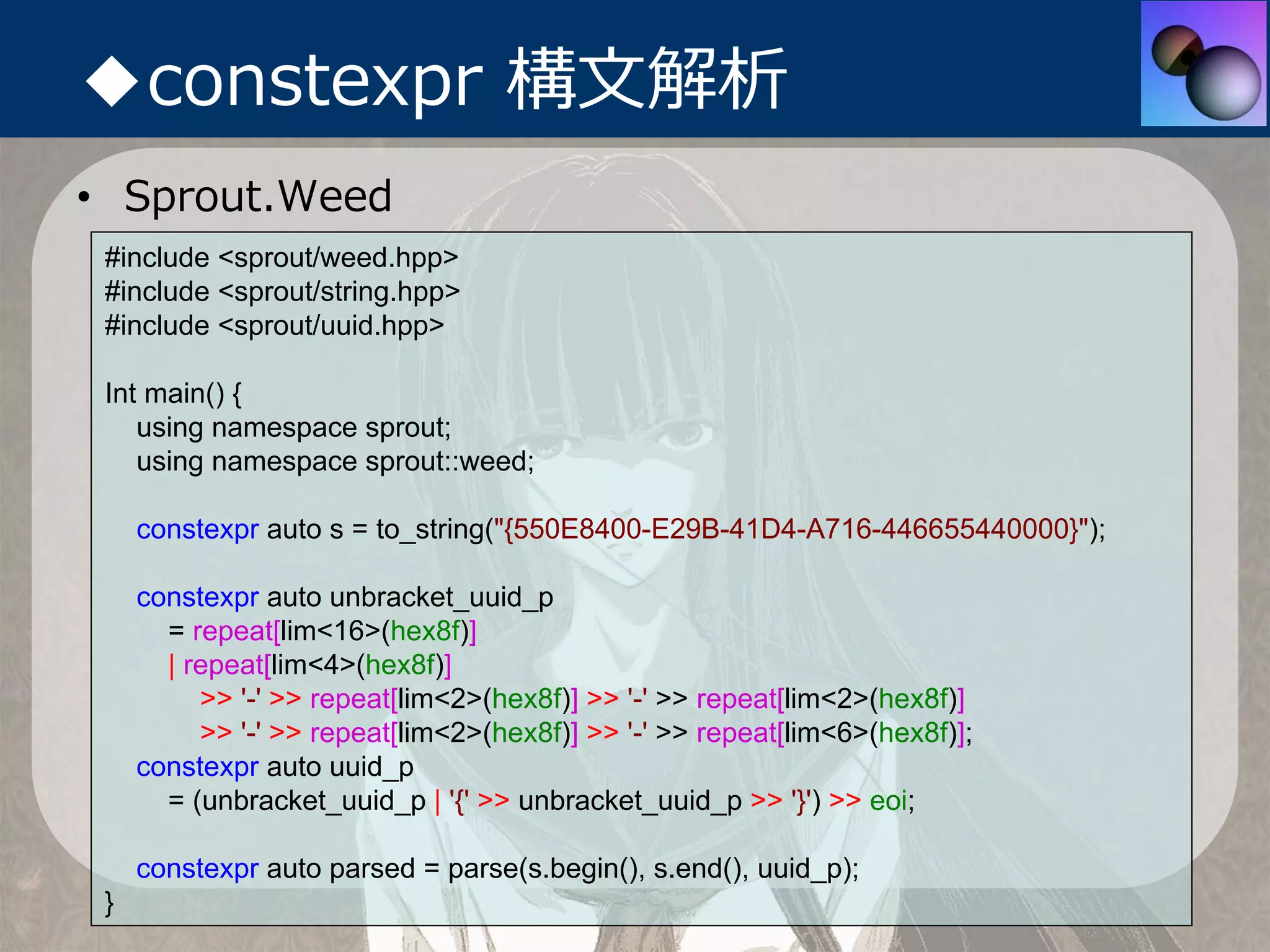 ◆constexpr 構⽂解析
• Sprout.Weed
 #include <sprout/weed.hpp>
 #include <sprout/string.hpp>
 #include <sprout/uuid.hpp>

 Int main() {
    using namespace sprout;
    using namespace sprout::weed;

     constexpr auto s = to_string("{550E8400-E29B-41D4-A716-446655440000}");

     constexpr auto unbracket_uuid_p
       = repeat[lim<16>(hex8f)]
       | repeat[lim<4>(hex8f)]
          >> '-' >> repeat[lim<2>(hex8f)] >> '-' >> repeat[lim<2>(hex8f)]
          >> '-' >> repeat[lim<2>(hex8f)] >> '-' >> repeat[lim<6>(hex8f)];
     constexpr auto uuid_p
       = (unbracket_uuid_p | '{' >> unbracket_uuid_p >> '}') >> eoi;

     constexpr auto parsed = parse(s.begin(), s.end(), uuid_p);
 }
 