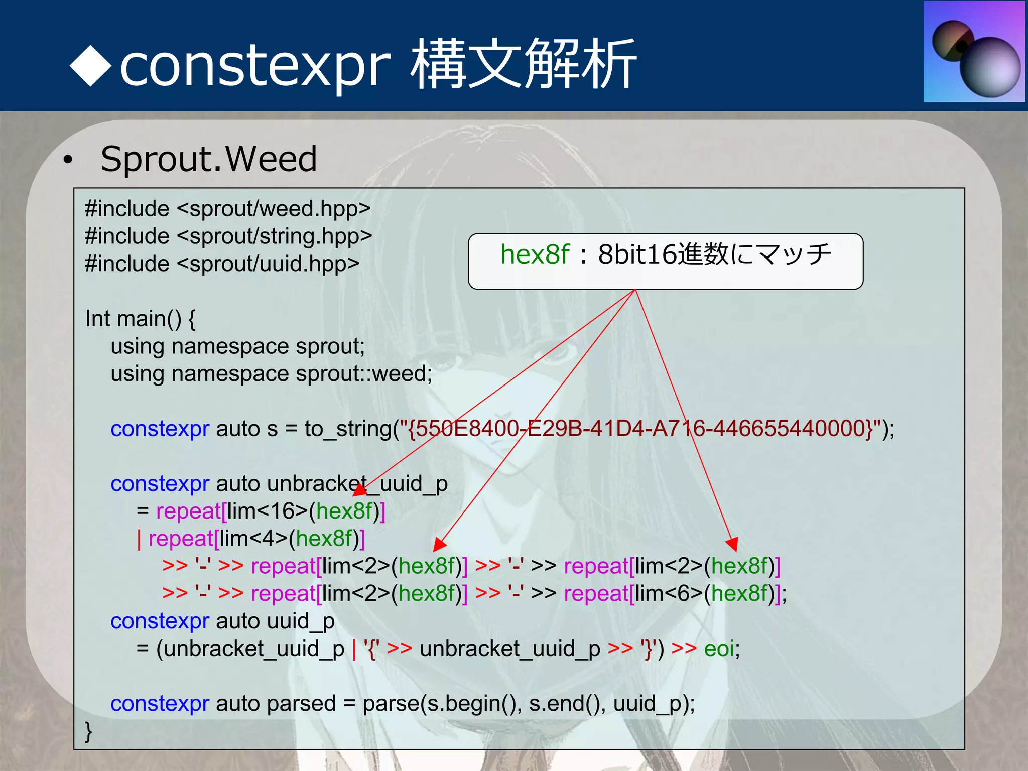 ◆constexpr 構⽂解析
• Sprout.Weed
 #include <sprout/weed.hpp>
 #include <sprout/string.hpp>
 #include <sprout/uuid.hpp>                 hex8f : 8bit16進数にマッチ

 Int main() {
    using namespace sprout;
    using namespace sprout::weed;

     constexpr auto s = to_string("{550E8400-E29B-41D4-A716-446655440000}");

     constexpr auto unbracket_uuid_p
       = repeat[lim<16>(hex8f)]
       | repeat[lim<4>(hex8f)]
          >> '-' >> repeat[lim<2>(hex8f)] >> '-' >> repeat[lim<2>(hex8f)]
          >> '-' >> repeat[lim<2>(hex8f)] >> '-' >> repeat[lim<6>(hex8f)];
     constexpr auto uuid_p
       = (unbracket_uuid_p | '{' >> unbracket_uuid_p >> '}') >> eoi;

     constexpr auto parsed = parse(s.begin(), s.end(), uuid_p);
 }
 
