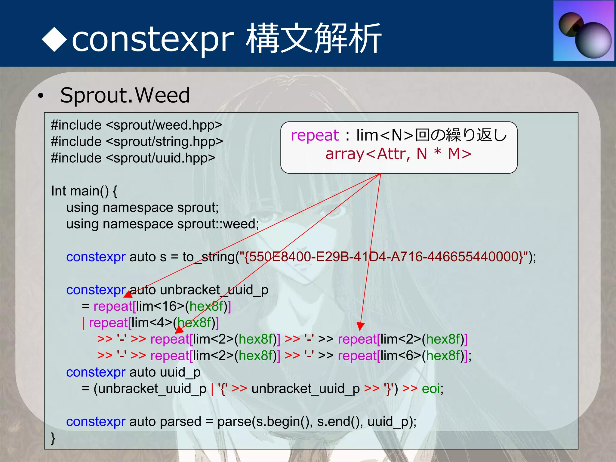 ◆constexpr 構⽂解析
• Sprout.Weed
 #include <sprout/weed.hpp>
 #include <sprout/string.hpp>              repeat : lim<N>回の繰り返し
 #include <sprout/uuid.hpp>                    array<Attr, N * M>

 Int main() {
    using namespace sprout;
    using namespace sprout::weed;

     constexpr auto s = to_string("{550E8400-E29B-41D4-A716-446655440000}");

     constexpr auto unbracket_uuid_p
       = repeat[lim<16>(hex8f)]
       | repeat[lim<4>(hex8f)]
          >> '-' >> repeat[lim<2>(hex8f)] >> '-' >> repeat[lim<2>(hex8f)]
          >> '-' >> repeat[lim<2>(hex8f)] >> '-' >> repeat[lim<6>(hex8f)];
     constexpr auto uuid_p
       = (unbracket_uuid_p | '{' >> unbracket_uuid_p >> '}') >> eoi;

     constexpr auto parsed = parse(s.begin(), s.end(), uuid_p);
 }
 