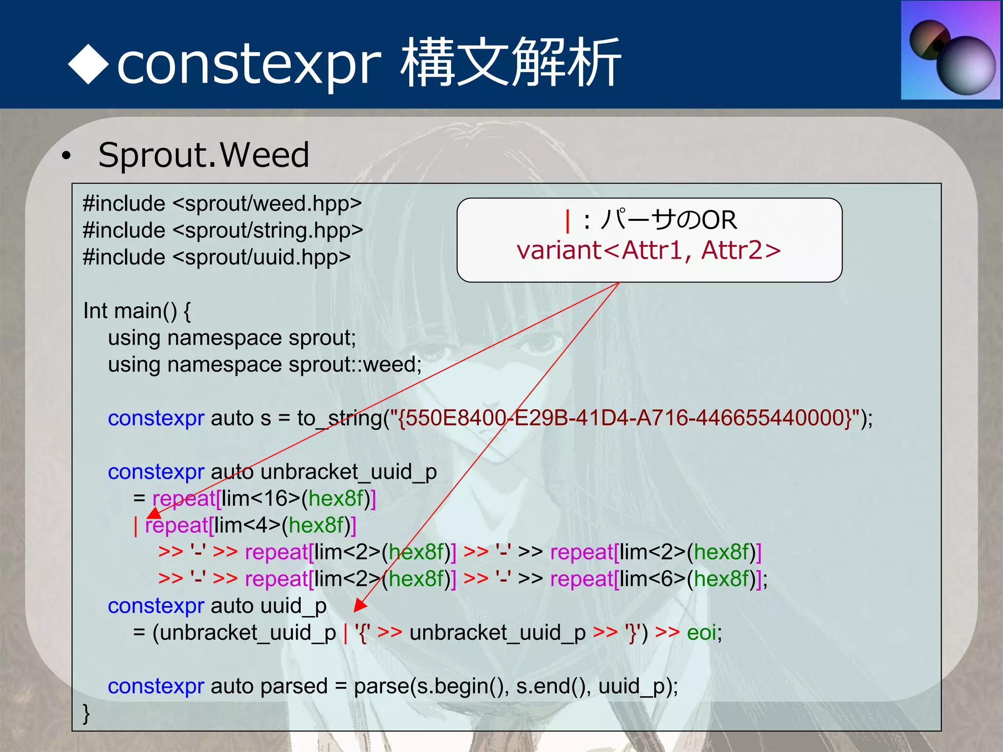 ◆constexpr 構⽂解析
• Sprout.Weed
 #include <sprout/weed.hpp>
 #include <sprout/string.hpp>                      | : パーサのOR
 #include <sprout/uuid.hpp>                    variant<Attr1, Attr2>

 Int main() {
    using namespace sprout;
    using namespace sprout::weed;

     constexpr auto s = to_string("{550E8400-E29B-41D4-A716-446655440000}");

     constexpr auto unbracket_uuid_p
       = repeat[lim<16>(hex8f)]
       | repeat[lim<4>(hex8f)]
          >> '-' >> repeat[lim<2>(hex8f)] >> '-' >> repeat[lim<2>(hex8f)]
          >> '-' >> repeat[lim<2>(hex8f)] >> '-' >> repeat[lim<6>(hex8f)];
     constexpr auto uuid_p
       = (unbracket_uuid_p | '{' >> unbracket_uuid_p >> '}') >> eoi;

     constexpr auto parsed = parse(s.begin(), s.end(), uuid_p);
 }
 