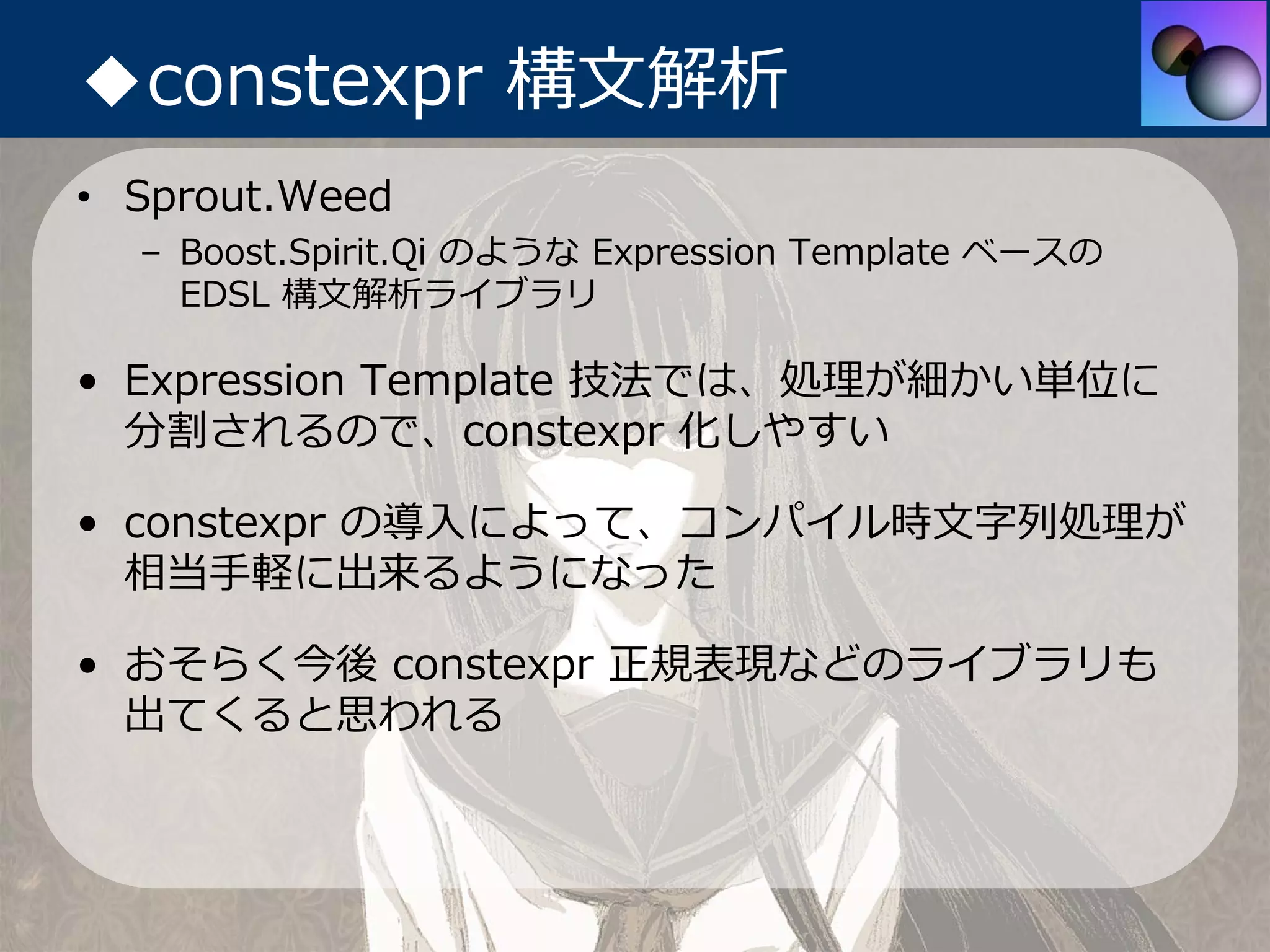 ◆constexpr 構⽂解析
• Sprout.Weed
  – Boost.Spirit.Qi のような Expression Template ベースの
    EDSL 構⽂解析ライブラリ

• Expression Template 技法では、処理が細かい単位に
  分割されるので、constexpr 化しやすい

• constexpr の導⼊によって、コンパイル時⽂字列処理が
  相当⼿軽に出来るようになった

• おそらく今後 constexpr 正規表現などのライブラリも
  出てくると思われる
 