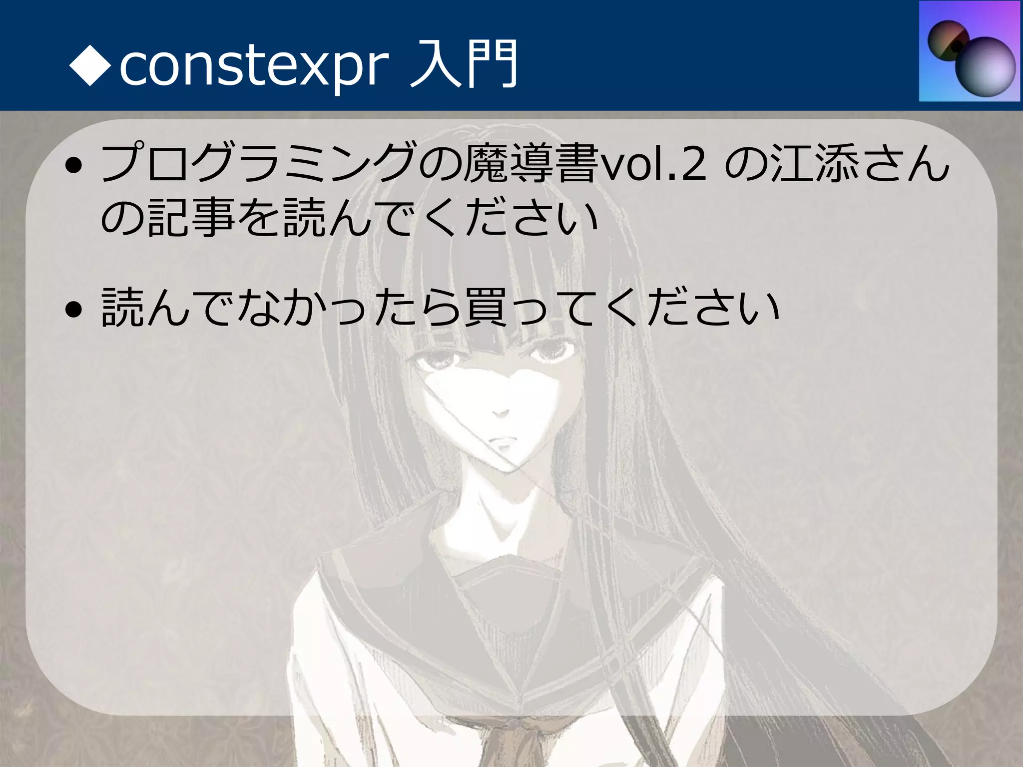 ◆constexpr ⼊⾨
• プログラミングの魔導書vol.2 の江添さん
  の記事を読んでください
• 読んでなかったら買ってください
 