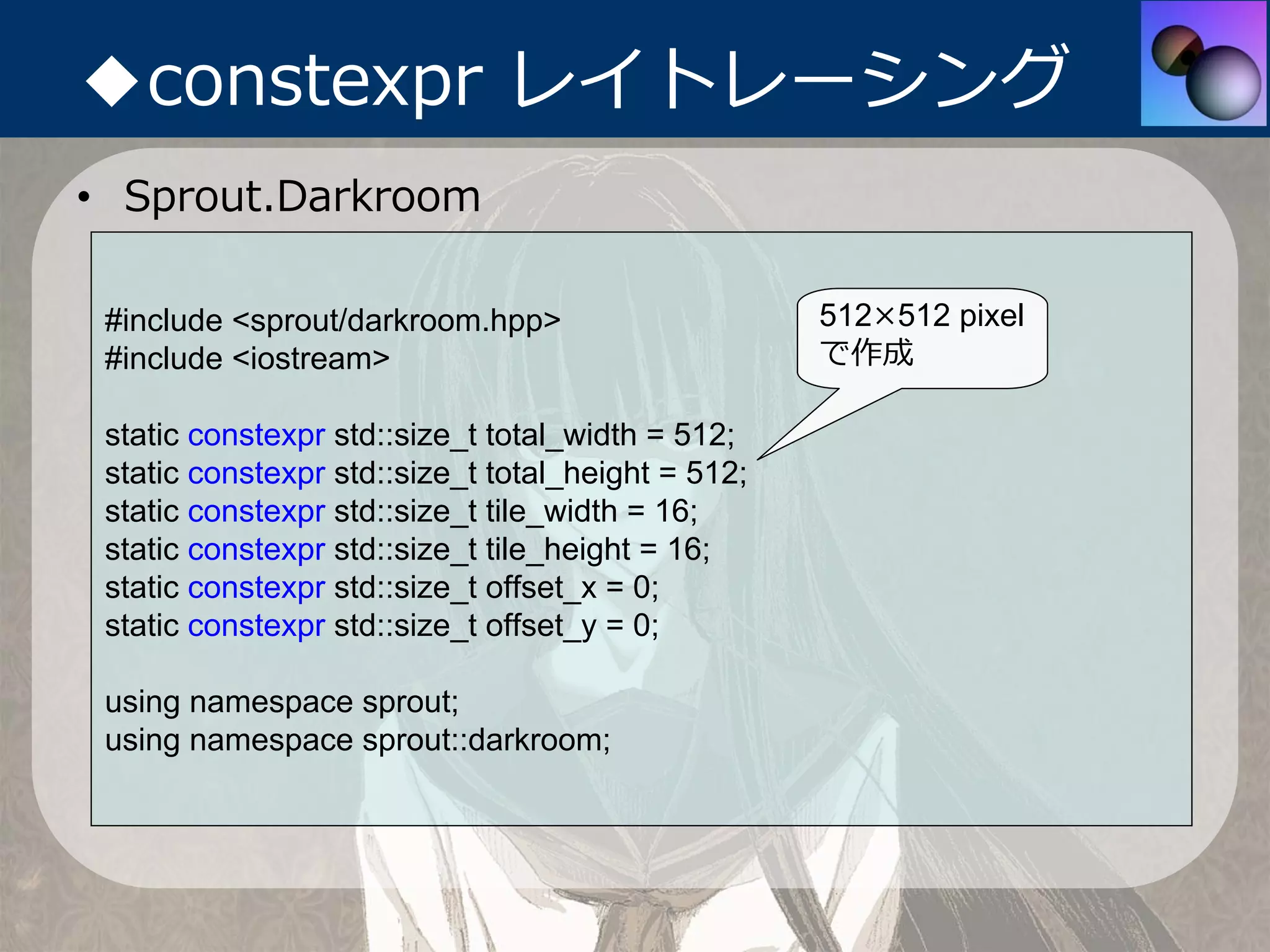 ◆constexpr レイトレーシング
• Sprout.Darkroom

 #include <sprout/darkroom.hpp>                     512×512 pixel
 #include <iostream>                                で作成

 static constexpr std::size_t total_width = 512;
 static constexpr std::size_t total_height = 512;
 static constexpr std::size_t tile_width = 16;
 static constexpr std::size_t tile_height = 16;
 static constexpr std::size_t offset_x = 0;
 static constexpr std::size_t offset_y = 0;

 using namespace sprout;
 using namespace sprout::darkroom;
 