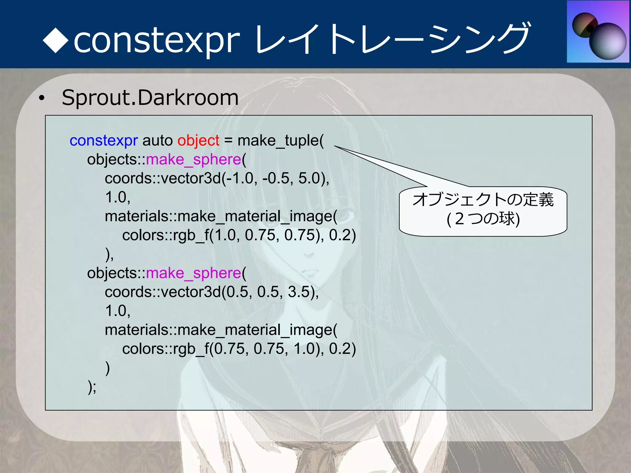 ◆constexpr レイトレーシング
• Sprout.Darkroom
  constexpr auto object = make_tuple(
    objects::make_sphere(
       coords::vector3d(-1.0, -0.5, 5.0),
       1.0,                                      オブジェクトの定義
       materials::make_material_image(             (２つの球)
          colors::rgb_f(1.0, 0.75, 0.75), 0.2)
       ),
    objects::make_sphere(
       coords::vector3d(0.5, 0.5, 3.5),
       1.0,
       materials::make_material_image(
          colors::rgb_f(0.75, 0.75, 1.0), 0.2)
       )
    );
 