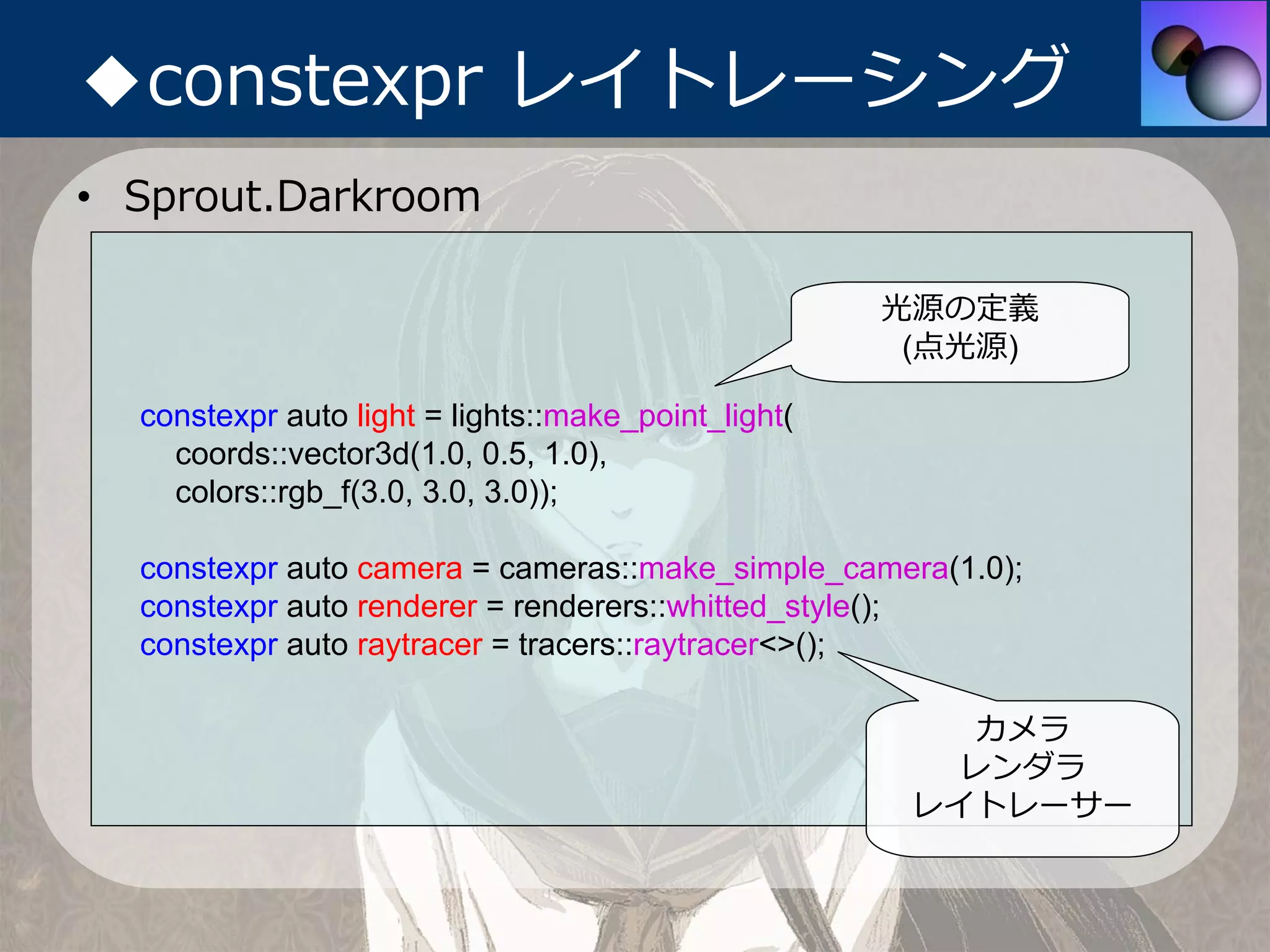 ◆constexpr レイトレーシング
• Sprout.Darkroom

                                                     光源の定義
                                                      (点光源)

  constexpr auto light = lights::make_point_light(
    coords::vector3d(1.0, 0.5, 1.0),
    colors::rgb_f(3.0, 3.0, 3.0));

  constexpr auto camera = cameras::make_simple_camera(1.0);
  constexpr auto renderer = renderers::whitted_style();
  constexpr auto raytracer = tracers::raytracer<>();

                                                         カメラ
                                                        レンダラ
                                                      レイトレーサー
 