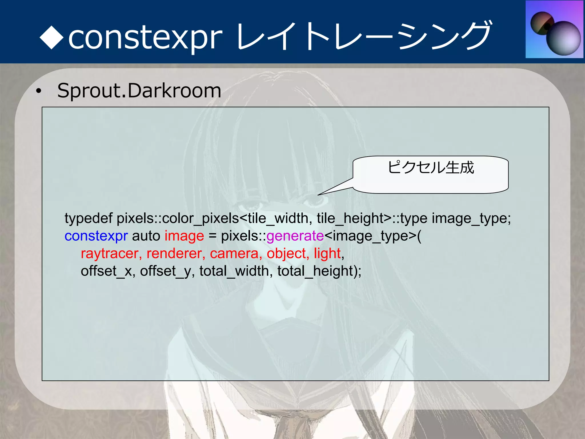 ◆constexpr レイトレーシング
• Sprout.Darkroom


                                                     ピクセル⽣成


  typedef pixels::color_pixels<tile_width, tile_height>::type image_type;
  constexpr auto image = pixels::generate<image_type>(
     raytracer, renderer, camera, object, light,
     offset_x, offset_y, total_width, total_height);
 