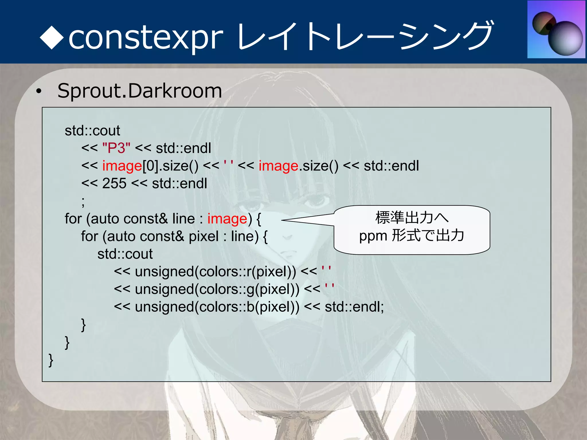 ◆constexpr レイトレーシング
• Sprout.Darkroom
     std::cout
        << "P3" << std::endl
        << image[0].size() << ' ' << image.size() << std::endl
        << 255 << std::endl
        ;
     for (auto const& line : image) {                  標準出⼒へ
        for (auto const& pixel : line) {             ppm 形式で出⼒
           std::cout
              << unsigned(colors::r(pixel)) << ' '
              << unsigned(colors::g(pixel)) << ' '
              << unsigned(colors::b(pixel)) << std::endl;
        }
     }
 }
 
