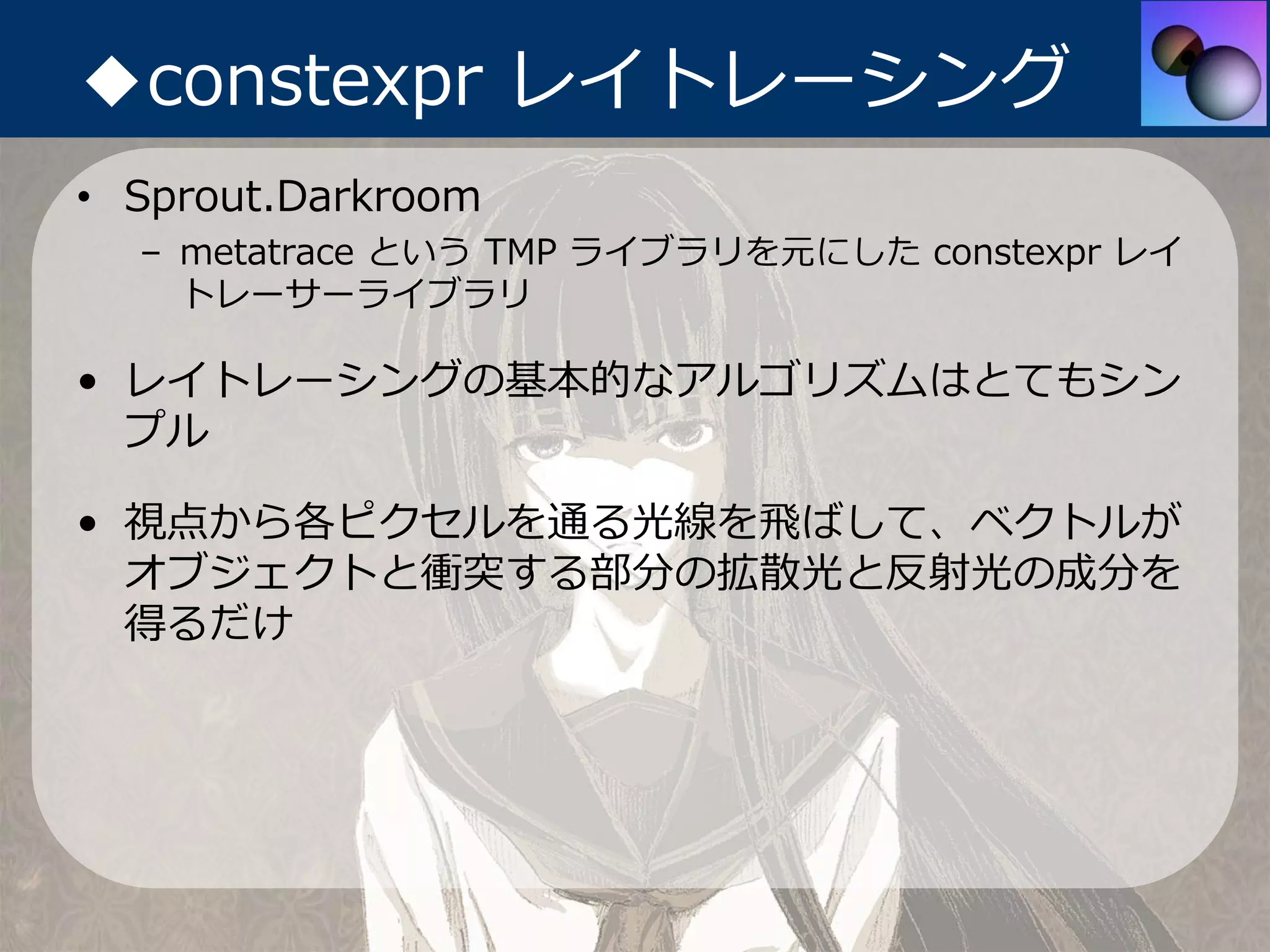 ◆constexpr レイトレーシング
• Sprout.Darkroom
  – metatrace という TMP ライブラリを元にした constexpr レイ
    トレーサーライブラリ

• レイトレーシングの基本的なアルゴリズムはとてもシン
  プル

• 視点から各ピクセルを通る光線を⾶ばして、ベクトルが
  オブジェクトと衝突する部分の拡散光と反射光の成分を
  得るだけ
 