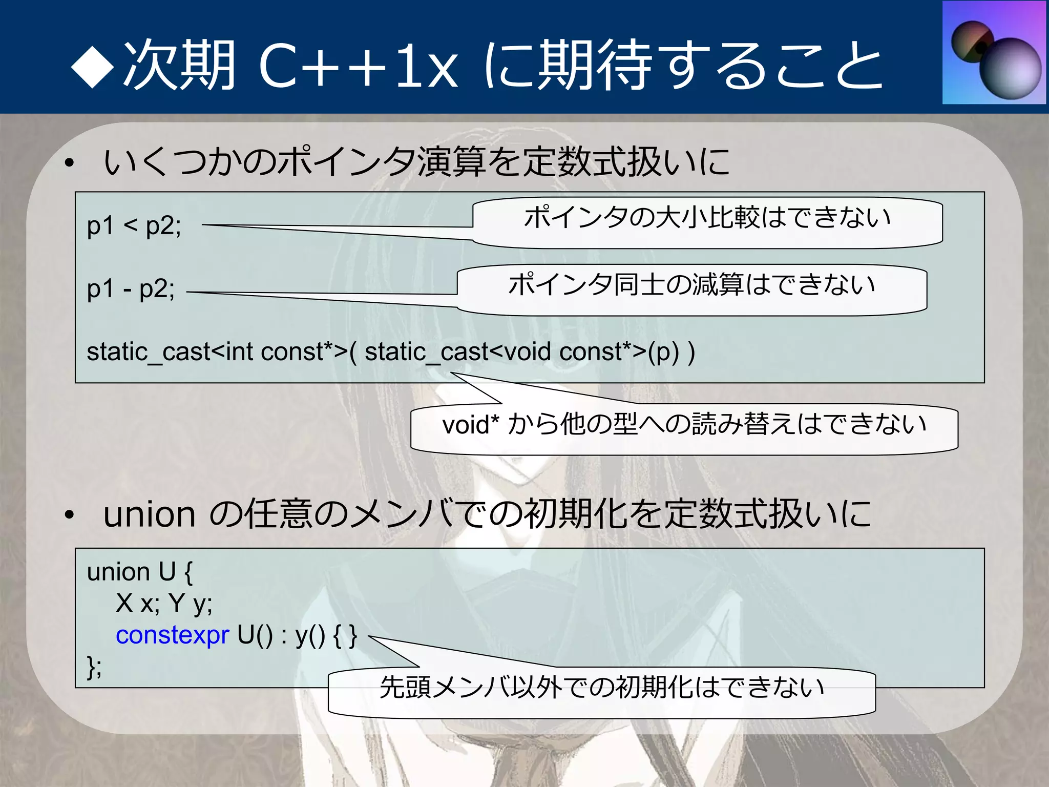 ◆次期 C++1x に期待すること
• いくつかのポインタ演算を定数式扱いに
p1 < p2;                              ポインタの⼤⼩⽐較はできない

p1 - p2;                             ポインタ同⼠の減算はできない

static_cast<int const*>( static_cast<void const*>(p) )

                               void* から他の型への読み替えはできない


• union の任意のメンバでの初期化を定数式扱いに
union U {
   X x; Y y;
   constexpr U() : y() { }
};
                             先頭メンバ以外での初期化はできない
 
