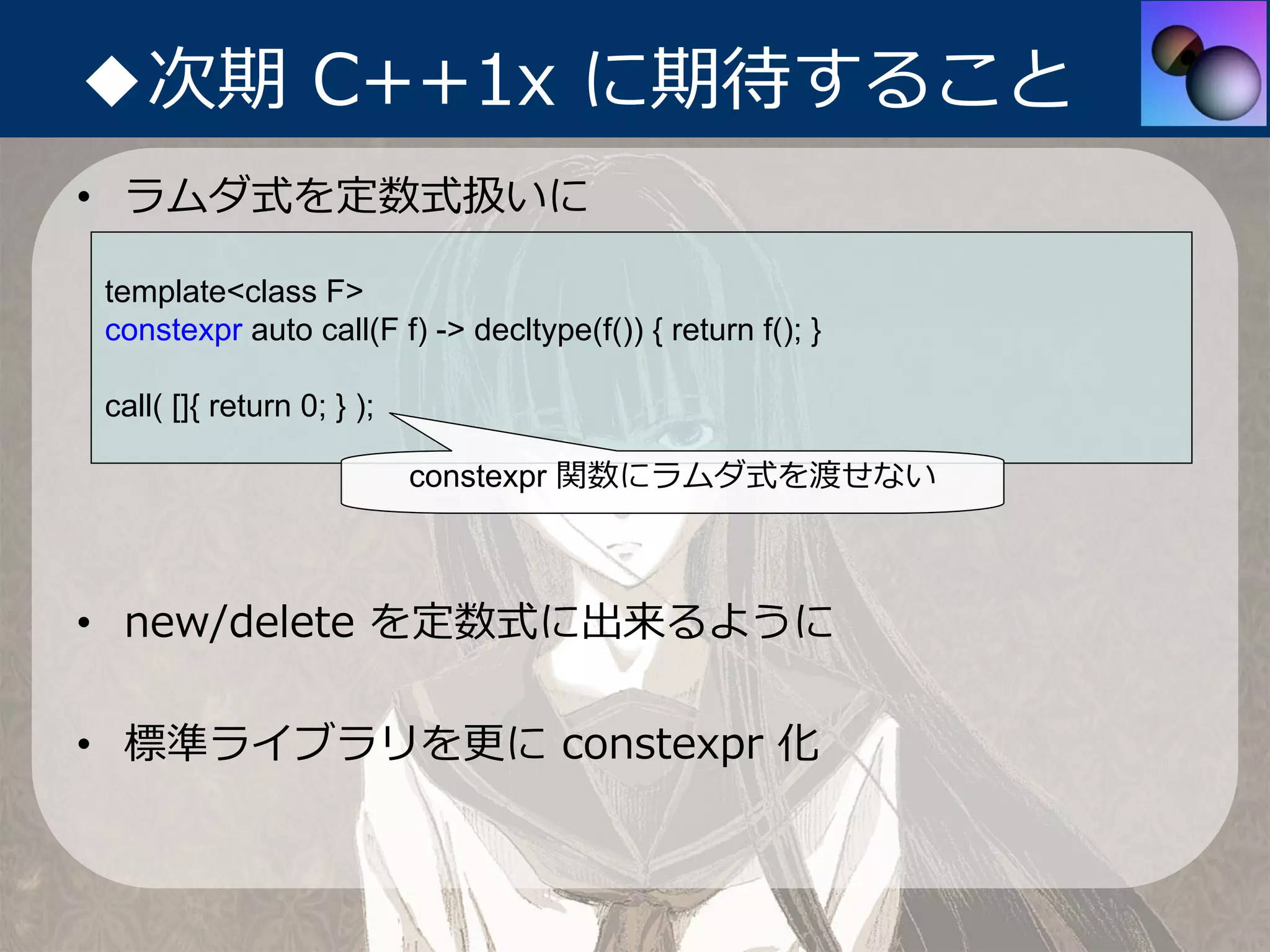 ◆次期 C++1x に期待すること
• ラムダ式を定数式扱いに

template<class F>
constexpr auto call(F f) -> decltype(f()) { return f(); }

call( []{ return 0; } );

                           constexpr 関数にラムダ式を渡せない



• new/delete を定数式に出来るように

• 標準ライブラリを更に constexpr 化
 