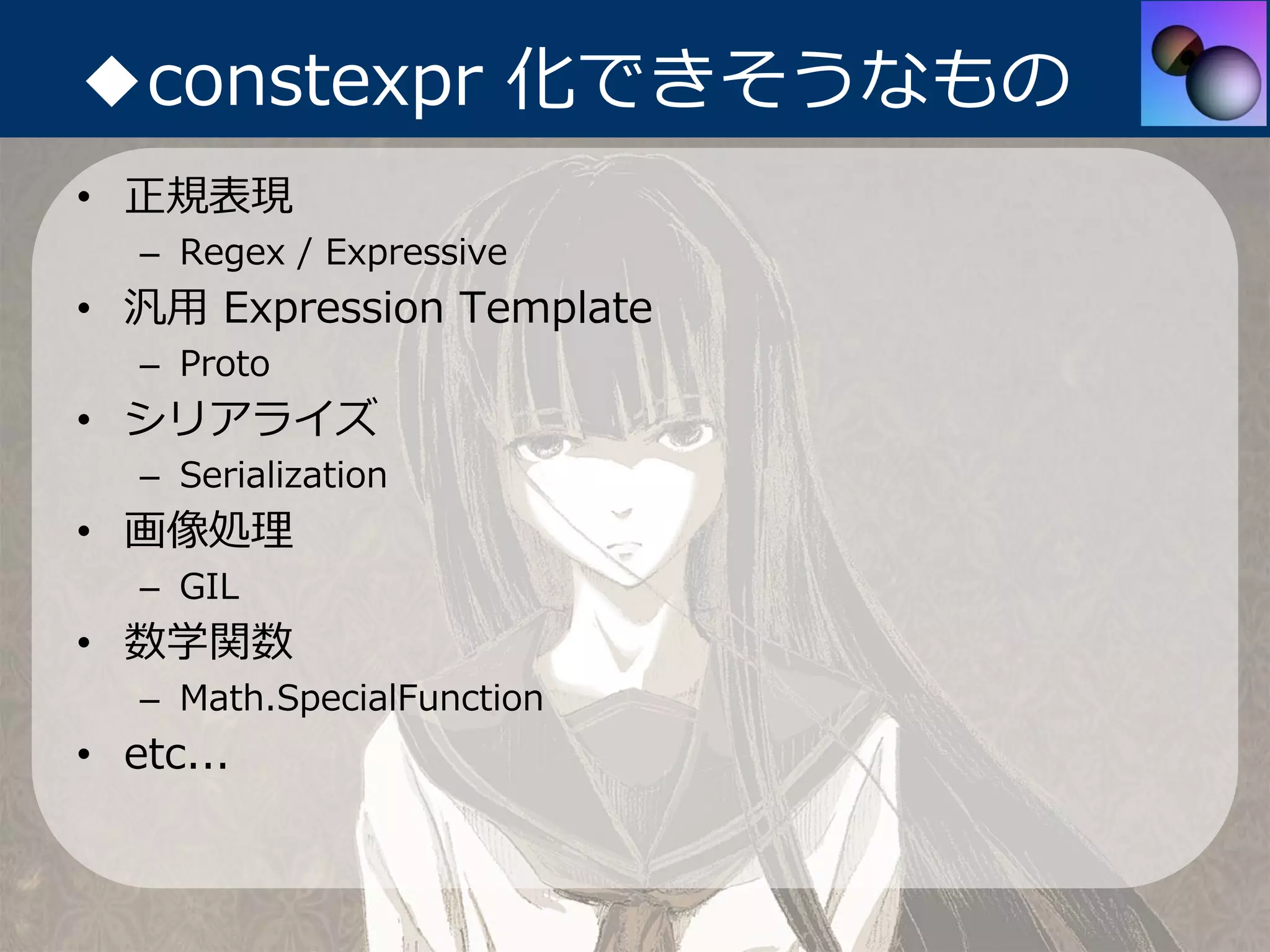 ◆constexpr 化できそうなもの
• 正規表現
   – Regex / Expressive
• 汎⽤ Expression Template
   – Proto
• シリアライズ
   – Serialization
• 画像処理
   – GIL
• 数学関数
   – Math.SpecialFunction
• etc...
 