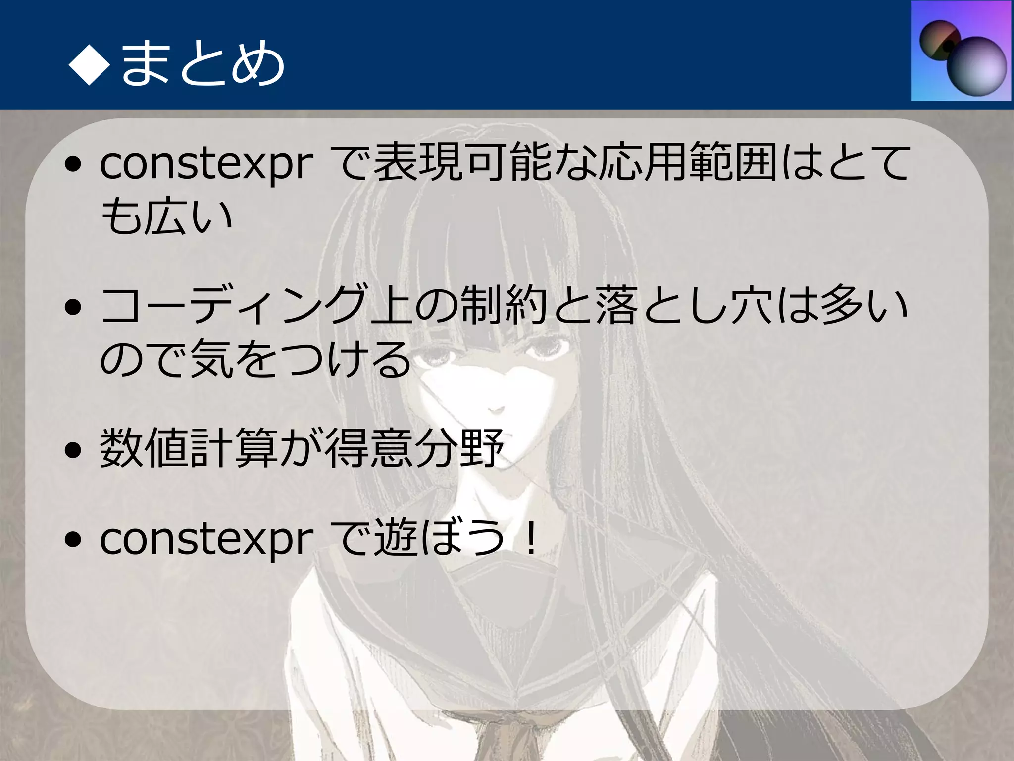 ◆まとめ
• constexpr で表現可能な応⽤範囲はとて
  も広い
• コーディング上の制約と落とし⽳は多い
  ので気をつける
• 数値計算が得意分野
• constexpr で遊ぼう！
 