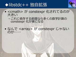◆libstdc++ 独⾃拡張
• <cmath> が constexpr 化されてるのが
  ⼤きい
 – これに依存する前提なら多くの数学計算の
   constexpr 化が楽になる

• なんで <array> が constexpr ...