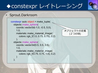 ◆constexpr レイトレーシング
• Sprout.Darkroom
  constexpr auto object = make_tuple(
    objects::make_sphere(
       coords::vecto...
