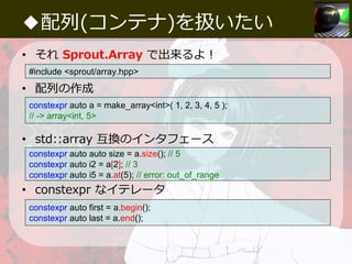 ◆配列(コンテナ)を扱いたい
• それ Sprout.Array で出来るよ！
• 配列の作成
• std::array 互換のインタフェース
• constexpr なイテレータ
#include <sprout/array.hpp>
con...