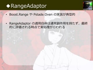 ◆RangeAdaptor
• Boost.Range や Pstade.Oven の実装が典型的
• RangeAdaptor の適⽤自体は通常副作⽤を持たず、最終
的に評価される時点で実処理が⾏われる
 