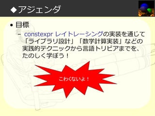 ◆アジェンダ
• 目標

– constexpr レイトレーシングの実装を通じて
「ライブラリ設計」「数学計算実装」などの
実践的テクニックから言語トリビアまでを、
たのしく学ぼう！

こわくないよ！

 