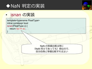 ◆NaN 判定の実装
• isnan の実装
template<typename FloatType>
inline constexpr bool
isnan(FloatType x) {
return !(x == x) ;
}

NaN の等値比較は常に
（NaN 同⼠であっても）偽なので、
自分自身と等値比較すればよい

 