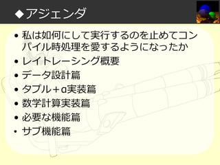 ◆アジェンダ
• 私は如何にして実⾏するのを⽌めてコン
パイル時処理を愛するようになったか
• レイトレーシング概要
• データ設計篇
• タプル＋α実装篇
• 数学計算実装篇
• 必要な機能篇
• サブ機能篇

 