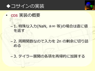 ◆コサインの実装
• cos 実装の概要
– 1. 特殊な入⼒(NaN, ±∞ 等)の場合は直に値
を返す
– 2. 周期関数なので入⼒を 2π の剰余に切り詰
める
– 3. テイラー展開の各項を再帰的に加算する

 