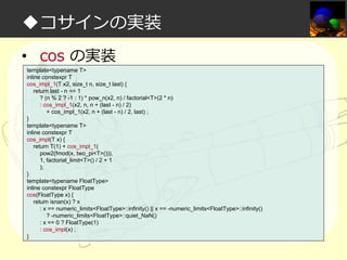 ◆コサインの実装
• cos の実装
template<typename T>
inline constexpr T
cos_impl_1(T x2, size_t n, size_t last) {
return last - n == 1
? (n % 2 ? -1 : 1) * pow_n(x2, n) / factorial<T>(2 * n)
: cos_impl_1(x2, n, n + (last - n) / 2)
+ cos_impl_1(x2, n + (last - n) / 2, last) ;
}
template<typename T>
inline constexpr T
cos_impl(T x) {
return T(1) + cos_impl_1(
pow2(fmod(x, two_pi<T>())),
1, factorial_limit<T>() / 2 + 1
);
}
template<typename FloatType>
inline constexpr FloatType
cos(FloatType x) {
return isnan(x) ? x
: x == numeric_limits<FloatType>::infinity() || x == -numeric_limits<FloatType>::infinity()
? -numeric_limits<FloatType>::quiet_NaN()
: x == 0 ? FloatType(1)
: cos_impl(x) ;
}

 