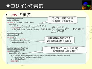 ◆コサインの実装
• cos の実装

テイラー展開の各項
template<typename T>
inline constexpr T
を再帰的に加算する
cos_impl_1(T x2, size_t n, size_t last) {
return last - n == 1
? (n % 2 ? -1 : 1) * pow_n(x2, n) / factorial<T>(2 * n)
: cos_impl_1(x2, n, n + (last - n) / 2)
+ cos_impl_1(x2, n + (last - n) / 2, last) ;
}
template<typename T>
inline constexpr T
cos_impl(T x) {
周期関数なので入⼒を
return T(1) + cos_impl_1(
pow2(fmod(x, two_pi<T>())),
2π の剰余に切り詰める
1, factorial_limit<T>() / 2 + 1
);
}
template<typename FloatType>
特殊な入⼒(NaN, ±∞ 等)
inline constexpr FloatType
の場合は直に値を返す
cos(FloatType x) {
return isnan(x) ? x
: x == numeric_limits<FloatType>::infinity() || x == -numeric_limits<FloatType>::infinity()
? -numeric_limits<FloatType>::quiet_NaN()
: x == 0 ? FloatType(1)
: cos_impl(x) ;
}

 