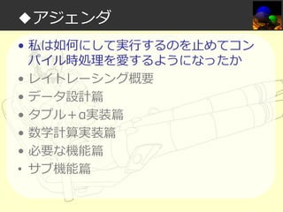 ◆アジェンダ
• 私は如何にして実⾏するのを⽌めてコン
パイル時処理を愛するようになったか
• レイトレーシング概要
• データ設計篇
• タプル＋α実装篇
• 数学計算実装篇
• 必要な機能篇
• サブ機能篇

 