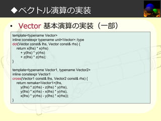 ◆ベクトル演算の実装
• Vector 基本演算の実装（一部）
template<typename Vector>
inline constexpr typename unit<Vector>::type
dot(Vector const& lhs, Vector const& rhs) {
return x(lhs) * x(rhs)
+ y(lhs) * y(rhs)
+ z(lhs) * z(rhs);
}
template<typename Vector1, typename Vector2>
inline constexpr Vector1
cross(Vector1 const& lhs, Vector2 const& rhs) {
return remake<Vector1>(lhs,
y(lhs) * z(rhs) - z(lhs) * y(rhs),
y(lhs) * x(rhs) - x(lhs) * y(rhs),
x(lhs) * y(rhs) - y(lhs) * x(rhs));
}

 