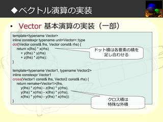 ◆ベクトル演算の実装
• Vector 基本演算の実装（一部）
template<typename Vector>
inline constexpr typename unit<Vector>::type
dot(Vector const& lhs, Vector const& rhs) {
return x(lhs) * x(rhs)
+ y(lhs) * y(rhs)
+ z(lhs) * z(rhs);
}
template<typename Vector1, typename Vector2>
inline constexpr Vector1
cross(Vector1 const& lhs, Vector2 const& rhs) {
return remake<Vector1>(lhs,
y(lhs) * z(rhs) - z(lhs) * y(rhs),
y(lhs) * x(rhs) - x(lhs) * y(rhs),
x(lhs) * y(rhs) - y(lhs) * x(rhs));
}

ドット積は各要素の積を
足し合わせる

クロス積は
特殊な外積

 