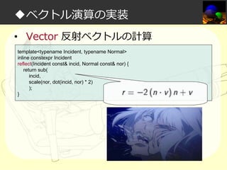 ◆ベクトル演算の実装
• Vector 反射ベクトルの計算
template<typename Incident, typename Normal>
inline constexpr Incident
reflect(Incident const& incid, Normal const& nor) {
return sub(
incid,
scale(nor, dot(incid, nor) * 2)
);
}

 