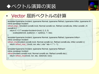◆ベクトル演算の実装
• Vector 屈折ベクトルの計算
template<typename Incident, typename Normal, typename Refract, typename InNor, typename K>
inline constexpr Incident
refract_impl_1(Incident const& incid, Normal const& nor, Refract const& eta, InNor const& t, K
const& k) {
return k < 0 ? remake<Incident>(incid, 0, 0, 0)
: scale(add(incid, scale(nor, t - sqrt(k))), 1 / eta);
}
template<typename Incident, typename Normal, typename Refract, typename InNor>
inline constexpr Incident
refract_impl(Incident const& incid, Normal const& nor, Refract const& eta, InNor const& t) {
return refract_impl_1(incid, nor, eta, t, eta * eta + t * t - 1);
}
template<typename Incident, typename Normal, typename Refract>
inline constexpr Incident
refract(Incident const& incid, Normal const& nor, Refract const& eta) {
return refract_impl(incid, nor, eta, -dot(incid, nor));
}

 
