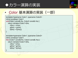◆カラー演算の実装
• Color 基本演算の実装（一部）
template<typename Color1, typename Color2>
inline constexpr Color1
add(Color1 const& lhs, Color2 const& rhs) {
return remake<Color1>(lhs,
r(lhs) + r(rhs),
g(lhs) + g(rhs),
b(lhs) + b(rhs));
}
template<typename Color1, typename Color2>
inline constexpr Color1
filter(Color1 const& lhs, Color2 const& rhs) {
return remake<Color1>(lhs,
r(lhs) * r(rhs),
g(lhs) * g(rhs),
b(lhs) * b(rhs));
}

 