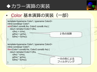◆カラー演算の実装
• Color 基本演算の実装（一部）
template<typename Color1, typename Color2>
inline constexpr Color1
add(Color1 const& lhs, Color2 const& rhs) {
return remake<Color1>(lhs,
r(lhs) + r(rhs),
g(lhs) + g(rhs),
b(lhs) + b(rhs));
}
template<typename Color1, typename Color2>
inline constexpr Color1
filter(Color1 const& lhs, Color2 const& rhs) {
return remake<Color1>(lhs,
r(lhs) * r(rhs),
g(lhs) * g(rhs),
b(lhs) * b(rhs));
}

2 ⾊の加算

一方の⾊による
フィルタリング

 