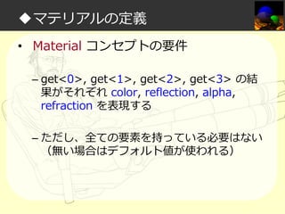 ◆マテリアルの定義
• Material コンセプトの要件
– get<0>, get<1>, get<2>, get<3> の結
果がそれぞれ color, reflection, alpha,
refraction を表現する
– ただし、全ての要素を持っている必要はない
（無い場合はデフォルト値が使われる）

 