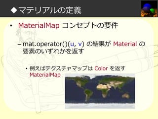 ◆マテリアルの定義
• MaterialMap コンセプトの要件
– mat.operator()(u, v) の結果が Material の
要素のいずれかを返す
• 例えばテクスチャマップは Color を返す
MaterialMap

 