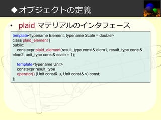 ◆オブジェクトの定義
• plaid マテリアルのインタフェース
template<typename Element, typename Scale = double>
class plaid_element {
public:
constexpr plaid_element(result_type const& elem1, result_type const&
elem2, unit_type const& scale = 1);
template<typename Unit>
constexpr result_type
operator() (Unit const& u, Unit const& v) const;
};

 