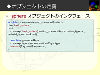 ◆オブジェクトの定義
• sphere オブジェクトのインタフェース
template<typename Material, typename Position>
class basic_sphere {
public:
constexpr basic_sphere(position_type const& pos, radius_type rad,
material_type const& mat);
template<typename Ray>
constexpr typename intersection<Ray>::type
intersect(Ray const& ray) const;
};

 