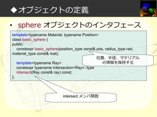 ◆オブジェクトの定義
• sphere オブジェクトのインタフェース
template<typename Material, typename Position>
class basic_sphere {
public:
constexpr basic_sphere(position_type const& pos, radius_type rad,
material_type const& mat);
位置、半径、マテリアル
の情報を保持する
template<typename Ray>
constexpr typename intersection<Ray>::type
intersect(Ray const& ray) const;
};

intersect メンバ関数

 