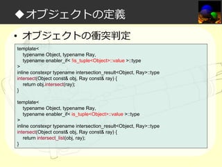 ◆オブジェクトの定義
• オブジェクトの衝突判定
template<
typename Object, typename Ray,
typename enabler_if< !is_tuple<Object>::value >::type
>
inline constexpr typename intersection_result<Object, Ray>::type
intersect(Object const& obj, Ray const& ray) {
return obj.intersect(ray);
}
template<
typename Object, typename Ray,
typename enabler_if< is_tuple<Object>::value >::type
>
inline constexpr typename intersection_result<Object, Ray>::type
intersect(Object const& obj, Ray const& ray) {
return intersect_list(obj, ray);
}

 