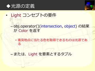 ◆光源の定義
• Light コンセプトの要件
– obj.operator()(intersection, object) の結果
が Color を返す
• 衝突地点に当たる⾊を取得できるものは光源であ
る

– または、Light を要素とするタプル

 