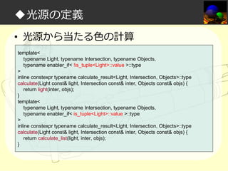 ◆光源の定義
• 光源から当たる⾊の計算
template<
typename Light, typename Intersection, typename Objects,
typename enabler_if< !is_tuple<Light>::value >::type
>
inline constexpr typename calculate_result<Light, Intersection, Objects>::type
calculate(Light const& light, Intersection const& inter, Objects const& objs) {
return light(inter, objs);
}
template<
typename Light, typename Intersection, typename Objects,
typename enabler_if< is_tuple<Light>::value >::type
>
inline constexpr typename calculate_result<Light, Intersection, Objects>::type
calculate(Light const& light, Intersection const& inter, Objects const& objs) {
return calculate_list(light, inter, objs);
}

 