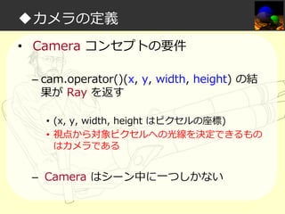 ◆カメラの定義
• Camera コンセプトの要件
– cam.operator()(x, y, width, height) の結
果が Ray を返す
• (x, y, width, height はピクセルの座標)
• 視点から対象ピクセルへの光線を決定できるもの
はカメラである

– Camera はシーン中に一つしかない

 