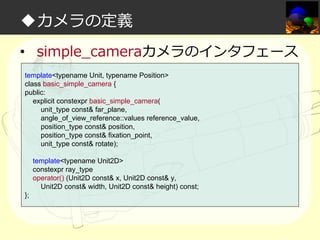 ◆カメラの定義
• simple_cameraカメラのインタフェース
template<typename Unit, typename Position>
class basic_simple_camera {
public:
explicit constexpr basic_simple_camera(
unit_type const& far_plane,
angle_of_view_reference::values reference_value,
position_type const& position,
position_type const& fixation_point,
unit_type const& rotate);
template<typename Unit2D>
constexpr ray_type
operator() (Unit2D const& x, Unit2D const& y,
Unit2D const& width, Unit2D const& height) const;
};

 