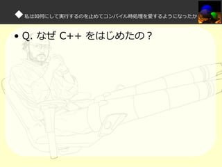 ◆私は如何にして実⾏するのを⽌めてコンパイル時処理を愛するようになったか
• Q. なぜ C++ をはじめたの？

 