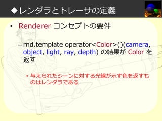 ◆レンダラとトレーサの定義
• Renderer コンセプトの要件
– rnd.template operator<Color>()(camera,
object, light, ray, depth) の結果が Color を
返す
• 与えられたシーンに対する光線が示す⾊を返すも
のはレンダラである

 